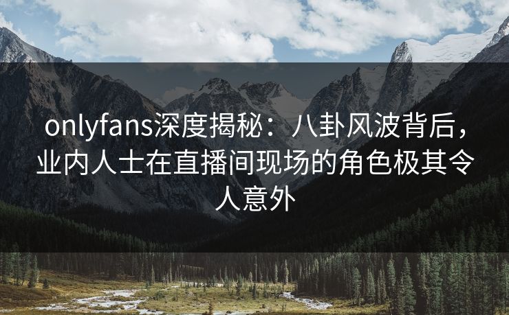 onlyfans深度揭秘：八卦风波背后，业内人士在直播间现场的角色极其令人意外