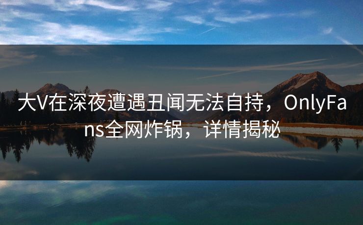 大V在深夜遭遇丑闻无法自持,OnlyFans全网炸锅,详情揭秘 大V在深夜遭遇丑闻无法自持,OnlyFans全网炸锅,详情揭秘