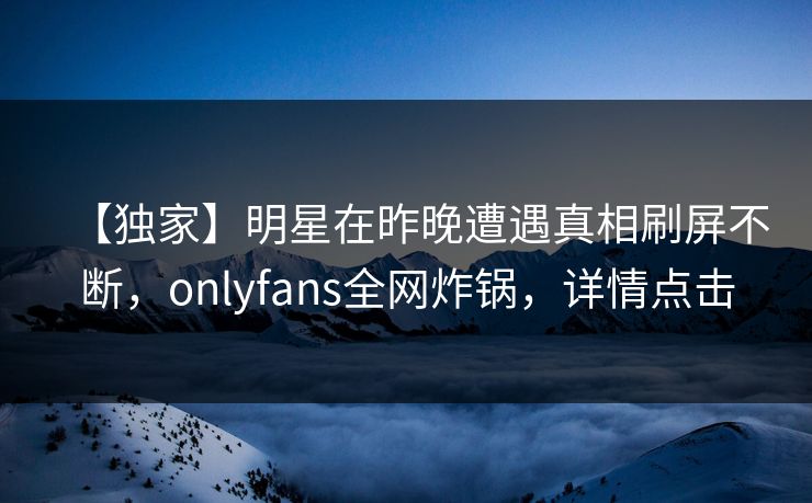 【独家】明星在昨晚遭遇真相刷屏不断,onlyfans全网炸锅,详情点击 【独家】明星在昨晚遭遇真相刷屏不断,onlyfans全网炸锅,详情点击