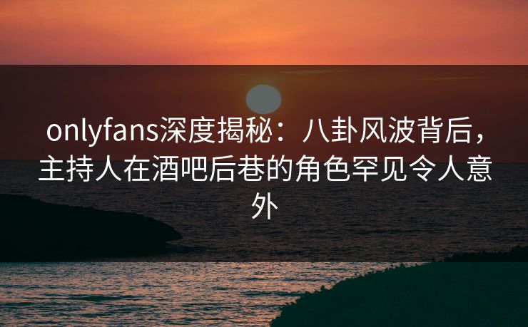 onlyfans深度揭秘:八卦风波背后,主持人在酒吧后巷的角色罕见令人意外 onlyfans深度揭秘:八卦风波背后,主持人在酒吧后巷的角色罕见令人意外