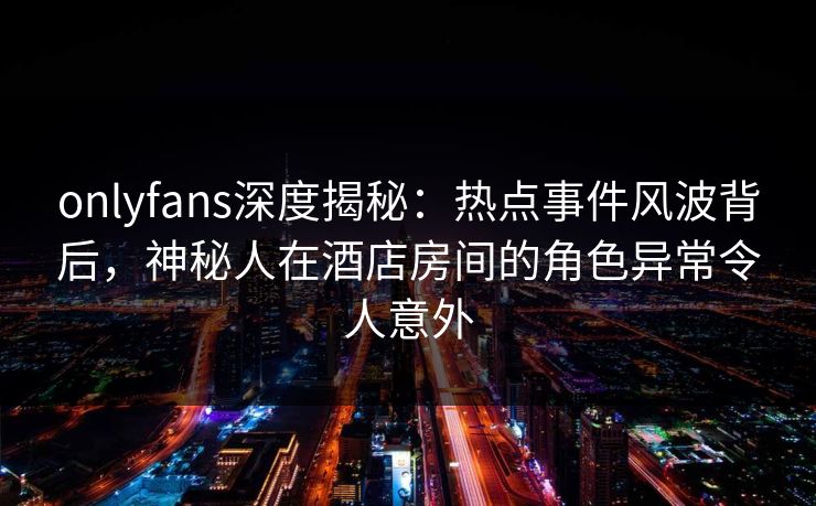 onlyfans深度揭秘:热点事件风波背后,神秘人在酒店房间的角色异常令人意外 onlyfans深度揭秘:热点事件风波背后,神秘人在酒店房间的角色异常令人意外