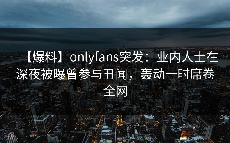 【爆料】onlyfans突发:业内人士在深夜被曝曾参与丑闻,轰动一时席卷全网 【爆料】onlyfans突发:业内人士在深夜被曝曾参与丑闻,轰动一时席卷全网
