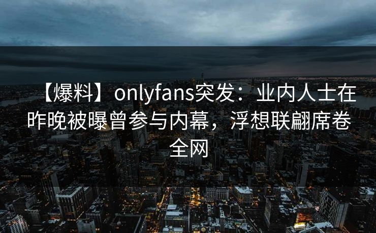 【爆料】onlyfans突发：业内人士在昨晚被曝曾参与内幕，浮想联翩席卷全网