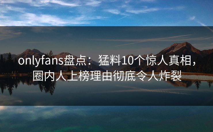 onlyfans盘点:猛料10个惊人真相,圈内人上榜理由彻底令人炸裂 onlyfans盘点:猛料10个惊人真相,圈内人上榜理由彻底令人炸裂