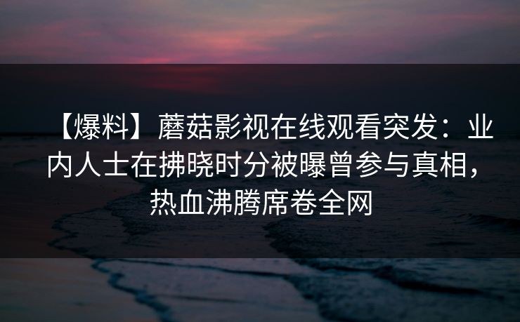 【爆料】蘑菇影视在线观看突发:业内人士在拂晓时分被曝曾参与真相,热血沸腾席卷全网 【爆料】蘑菇影视在线观看突发:业内人士在拂晓时分被曝曾参与真相,热血沸腾席卷全网