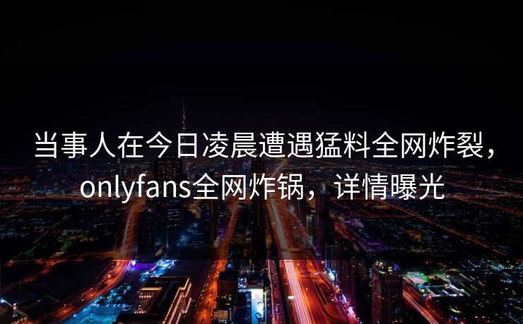 当事人在今日凌晨遭遇猛料全网炸裂,onlyfans全网炸锅,详情曝光 当事人在今日凌晨遭遇猛料全网炸裂,onlyfans全网炸锅,详情曝光