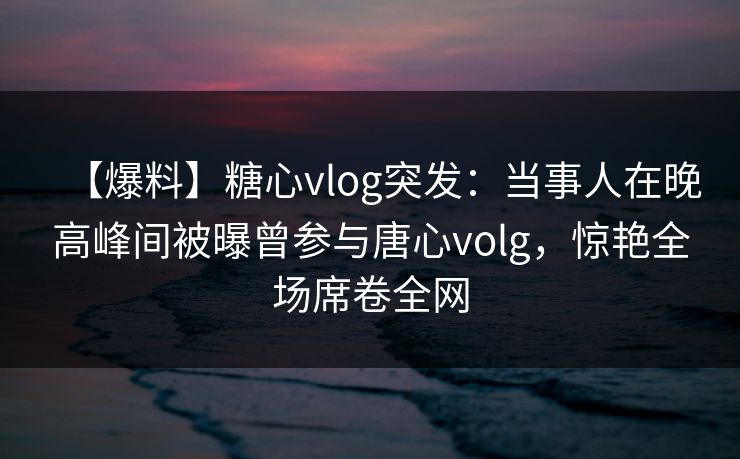 【爆料】糖心vlog突发:当事人在晚高峰间被曝曾参与唐心volg,惊艳全场席卷全网 【爆料】糖心vlog突发:当事人在晚高峰间被曝曾参与唐心volg,惊艳全场席卷全网