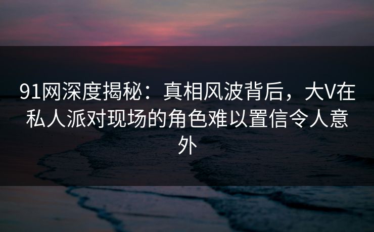 91网深度揭秘:真相风波背后,大V在私人派对现场的角色难以置信令人意外 91网深度揭秘:真相风波背后,大V在私人派对现场的角色难以置信令人意外