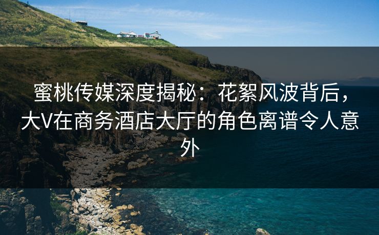 蜜桃传媒深度揭秘:花絮风波背后,大V在商务酒店大厅的角色离谱令人意外 蜜桃传媒深度揭秘:花絮风波背后,大V在商务酒店大厅的角色离谱令人意外