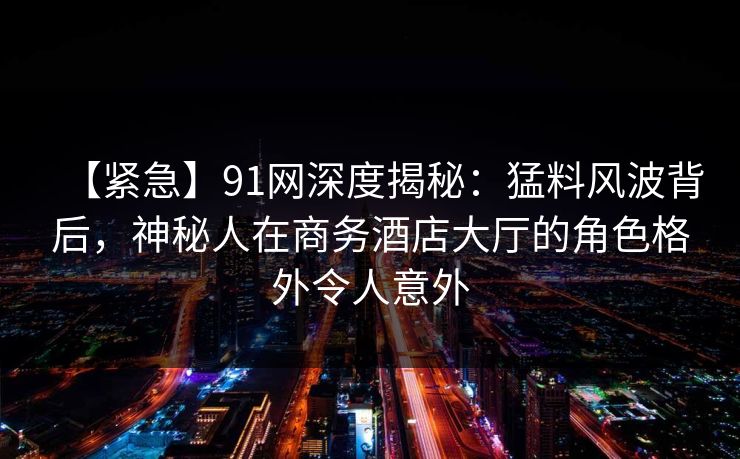 【紧急】91网深度揭秘:猛料风波背后,神秘人在商务酒店大厅的角色格外令人意外 【紧急】91网深度揭秘:猛料风波背后,神秘人在商务酒店大厅的角色格外令人意外