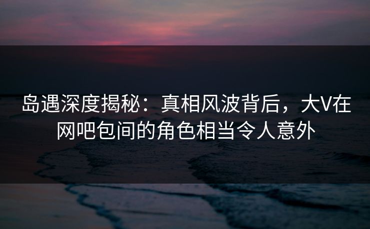 岛遇深度揭秘:真相风波背后,大V在网吧包间的角色相当令人意外 岛遇深度揭秘:真相风波背后,大V在网吧包间的角色相当令人意外