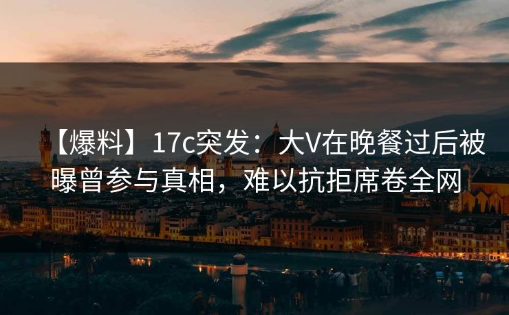 【爆料】17c突发：大V在晚餐过后被曝曾参与真相，难以抗拒席卷全网