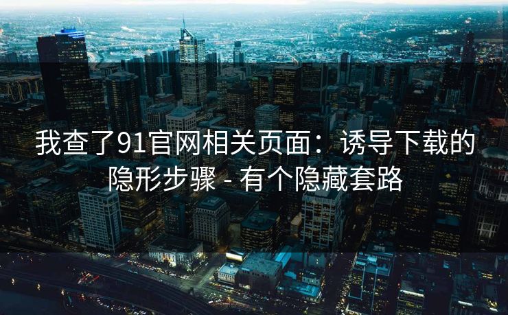 我查了91官网相关页面：诱导下载的隐形步骤 - 有个隐藏套路