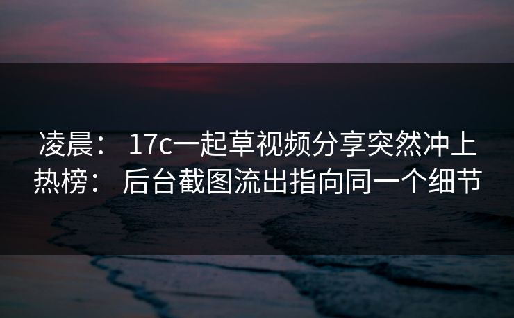 凌晨： 17c一起草视频分享突然冲上热榜： 后台截图流出指向同一个细节