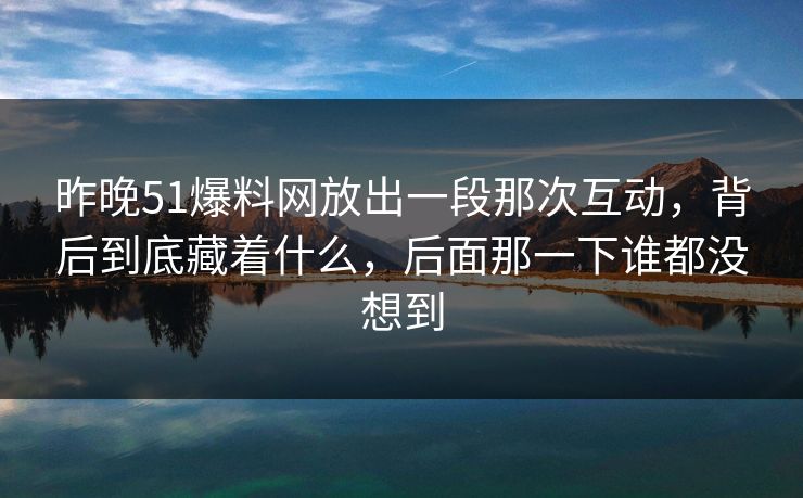 昨晚51爆料网放出一段那次互动，背后到底藏着什么，后面那一下谁都没想到